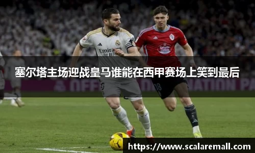 塞尔塔主场迎战皇马谁能在西甲赛场上笑到最后